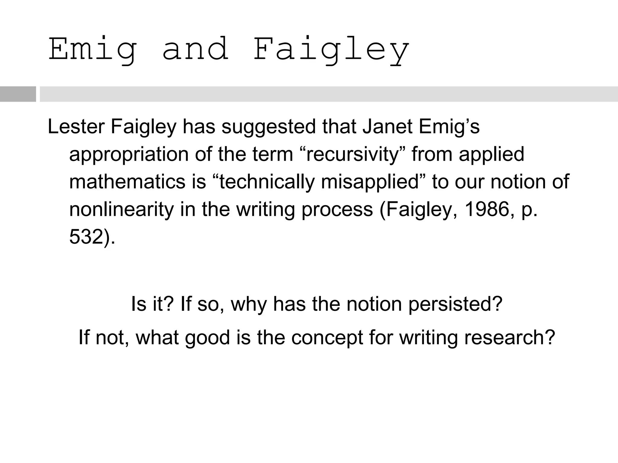 Emig and Faigley Lester Faigley has suggested that Janet Emig’s appropriation of the term “recursivity” from applied mathematics is “technically misapplied” to our notion of nonlinearity in the writing process (Faigley, 1986, p. 532). Is it? If so, why has the notion persisted? If not, what good is the concept for writing research? 