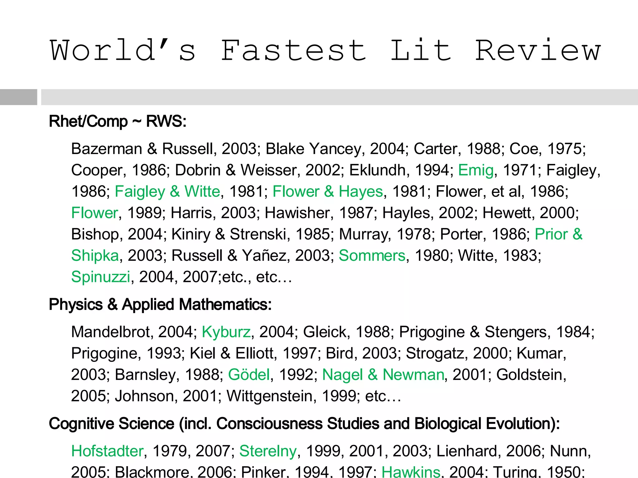 World’s Fastest Lit Review Rhet/Comp ~ RWS: Bazerman & Russell, 2003; Blake Yancey, 2004; Carter, 1988; Coe, 1975; Cooper, 1986; Dobrin & Weisser, 2002; Eklundh, 1994;  Emig , 1971; Faigley, 1986;  Faigley & Witte , 1981;  Flower & Hayes , 1981; Flower, et al, 1986;  Flower , 1989; Harris, 2003; Hawisher, 1987; Hayles, 2002; Hewett, 2000; Bishop, 2004; Kiniry & Strenski, 1985; Murray, 1978; Porter, 1986;  Prior & Shipka , 2003; Russell & Yañez, 2003;  Sommers , 1980; Witte, 1983;  Spinuzzi , 2004, 2007;etc., etc… Physics & Applied Mathematics: Mandelbrot, 2004;  Kyburz , 2004; Gleick, 1988; Prigogine & Stengers, 1984; Prigogine, 1993; Kiel & Elliott, 1997; Bird, 2003; Strogatz, 2000; Kumar, 2003; Barnsley, 1988;  Gödel , 1992;  Nagel & Newman , 2001; Goldstein, 2005; Johnson, 2001; Wittgenstein, 1999; etc… Cognitive Science (incl. Consciousness Studies and Biological Evolution): Hofstadter , 1979, 2007;  Sterelny , 1999, 2001, 2003; Lienhard, 2006; Nunn, 2005; Blackmore, 2006; Pinker, 1994, 1997;  Hawkins , 2004; Turing, 1950; Searle, 1980; Koch, 2004; Fauconnier, 1985; Dawkins, 1976; etc… 
