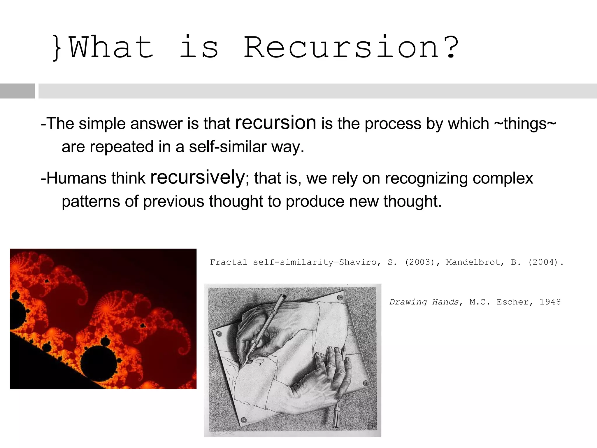 }What is Recursion? -The simple answer is that  recursion  is the process by which ~things~ are repeated in a self-similar way. -Humans think  recursively ; that is, we rely on recognizing complex patterns of previous thought to produce new thought. Fractal self-similarity—Shaviro, S. (2003), Mandelbrot, B. (2004). Drawing Hands , M.C. Escher, 1948 