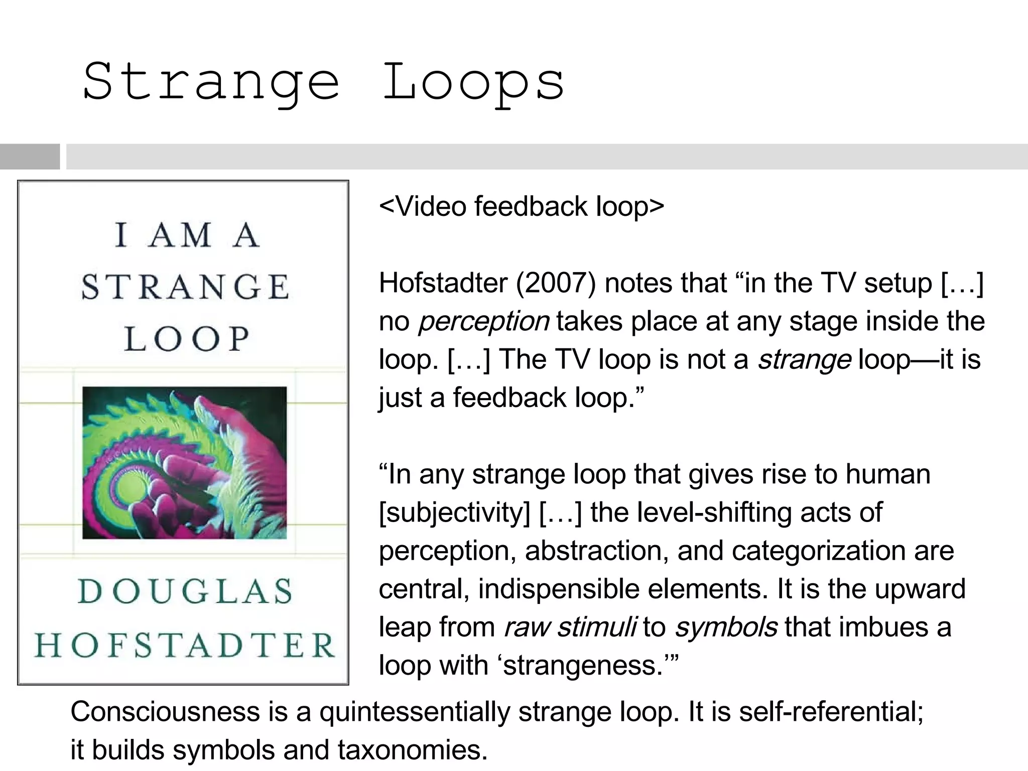 Strange Loops <Video feedback loop> Hofstadter (2007) notes that “in the TV setup […] no  perception  takes place at any stage inside the loop. […] The TV loop is not a  strange  loop—it is just a feedback loop.” “ In any strange loop that gives rise to human [subjectivity] […] the level-shifting acts of perception, abstraction, and categorization are central, indispensible elements. It is the upward leap from  raw stimuli  to  symbols  that imbues a loop with ‘strangeness.’” Consciousness is a quintessentially strange loop. It is self-referential; it builds symbols and taxonomies. 