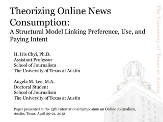 Theorizing Online News
Consumption:
A Structural Model Linking Preference, Use, and
Paying Intent

 H. Iris Chyi, Ph.D.
 Assistant Professor
 School of Journalism
 The University of Texas at Austin

 Angela M. Lee, M.A.
 Doctoral Student
 School of Journalism
 The University of Texas at Austin

 Paper presented at the 13th International Symposium on Online Journalism,
 Austin, Texas, April 20-21, 2012
 