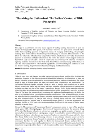 Public Policy and Administration Research                                               www.iiste.org
ISSN 2224-5731(Paper) ISSN 2225-0972(Online)
Vol.1, No.1, 2011


  Theorizing the Untheorized: The ‘Indian’ Context of ODL
                        Pedagogies

                                         Uttara Debi1 Prasenjit Das2*
    1.   Department of English, Institute of Distance and Open Learning, Gauhati University,
         Guwahati 781014, Assam, India
    2.   Department of English, Krishna Kanta Handiqui State Open University, Guwahati 781006,
         Assam, India
    * E-mail of the corresponding author: prasenjitgu@gmail.com

Abstract
This paper is a deliberation on some crucial aspects of teaching-learning transactions in open and
distance learning (ODL). This system, with its relative newness, has given cause for much debate
within India regarding questions of 'openness', modes of pedagogy and teaching, the principles
nurturing these modes and thus the ultimate question of 'quality' in education. The continuance of this
debate also reflects the difficulty of any adequate theorization, which anchors knowledge-dissemination
processes in institutions of higher education on the whole. The absence of an adequate contextual
theorization keeps out of sight a sense of complacency in continuing with inherited assumptions
regarding academic transactions in the ODL mode. Since ODL is still an evolving field in India, it is
clear that unless some clarity is achieved with regard to the assumptions that guide academics in open
and distance learning, the problematics of quality and equity must haunt this mode.
Keywords: openness, pedagogy, quality, equity, exit-criteria


1. Introduction
Of late in India, open and distance education has received unprecedented attention from the concerned
authorities. However, in the changing arena of Indian higher education, the descriptions of open and
distance education have to be expanded to include much more than academic arrangements that enable
people to learn at the time, place, and pace which satisfy their circumstances and requirements. The
conventional ideas of distance education refers to a kind of learning made possible over a spatial
distance between the teacher and the learner, and open education refers to a system of learning made
available at a place and time of the learner’s own choice. We may further define open education as a
system that does not operate through traditional conventions, which are essentially restrictive in nature.
(Note 1) The larger the number of such restrictions left unobserved and unaddressed, the higher the
need of the 'openness' of the type of education under consideration. Thus, we should be able to make
our point clear that 'correspondence’/distance education institutes may or may not be 'open' in the sense
we have mentioned above, or may be open only to a limited degree, and that even a traditional
college/university may become 'open' to a recognizable extent. Hence, it is time we reconsidered and
redefined the idea of ODL itself which holds tremendous significance in the context of Indian higher
education in present times.
Michael G. Moore’s theory of ‘transactional distance’ comes as an answer to many of the questions
raised against ODL-related pedagogies. This theory of ‘transactional distance’ that appeared during
1970s stated that distance education is not simply a geographic and spatial separation of learners and
teachers, but, more importantly, is a pedagogical concept. It described the universe of teacher-learner
relationships that exist when learners and instructors/teachers are separated by space and/or by time.
This theory further stated that if learning outcomes in any distance education course are to be
maximized, ‘transactional distance’ needs to be minimized or shortened. There are three key interactive
components that have to work together to shorten the transactional distance and provide for a
meaningful learning experience: dialogue [interaction between learners and teachers], structure [of the
instructional programs], and the degree of self-directedness of the learner [learner autonomy]. This has

43 | P a g e
www.iiste.org
 