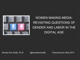 WOMEN MAKING MEDIA:
                              REVISITING QUESTIONS OF
                             GENDER AND LABOR IN THE
                                         DIGITAL AGE




Brooke Erin Duffy, Ph.D.   @brookeerinduffy   Theorizing the Web 2013
 