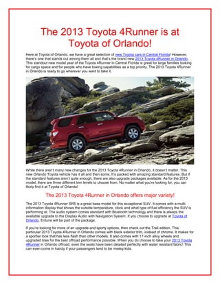 The 2013 Toyota 4Runner is at
              Toyota of Orlando!
Here at Toyota of Orlando, we have a great selection of new Toyota cars in Central Florida! However,
there’s one that stands out among them all and that’s the brand new 2013 Toyota 4Runner in Orlando.
This standout new model year of the Toyota 4Runner in Central Florida is great for large families looking
for cargo space and for people who have towing capabilities as a top priority. The 2013 Toyota 4Runner
in Orlando is ready to go wherever you want to take it.




While there aren’t many new changes for the 2013 Toyota 4Runner in Orlando, it doesn’t matter. This
new Orlando Toyota vehicle has it all and then some. It’s packed with amazing standard features. But if
the standard features aren’t quite enough, there are also upgrade packages available. As for the 2013
model, there are three different trim levels to choose from. No matter what you’re looking for, you can
likely find it at Toyota of Orlando!

            The 2013 Toyota 4Runner in Orlando offers major variety!
The 2013 Toyota 4Runner SR5 is a great base model for this exceptional SUV. It comes with a multi-
information display that shows the outside temperature, clock and what type of fuel efficiency the SUV is
performing at. The audio system comes standard with Bluetooth technology and there is always the
available upgrade to the Display Audio with Navigation System. If you choose to upgrade at Toyota of
Orlando, Entune will be part of the package.

If you’re looking for more of an upgrade and sporty options, then check out the Trail edition. This
particular 2013 Toyota 4Runner in Orlando comes with black exterior trim, instead of chrome. It makes for
a sportier look that has less flash than other models. It also comes with 17-inch alloy wheels and
upgraded tires for the best offroad performance possible. When you do choose to take your 2013 Toyota
4Runner in Orlando offroad, even the seats have been detailed perfectly with water resistant fabric! This
can even come in handy if your passengers tend to be messy kids.
 