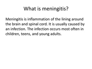 What is meningitis?
Meningitis is inflammation of the lining around
the brain and spinal cord. It is usually caused by
an infection. The infection occurs most often in
children, teens, and young adults.
 