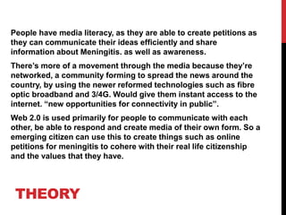 THEORY
People have media literacy, as they are able to create petitions as
they can communicate their ideas efficiently and share
information about Meningitis. as well as awareness.
There’s more of a movement through the media because they’re
networked, a community forming to spread the news around the
country, by using the newer reformed technologies such as fibre
optic broadband and 3/4G. Would give them instant access to the
internet. “new opportunities for connectivity in public”.
Web 2.0 is used primarily for people to communicate with each
other, be able to respond and create media of their own form. So a
emerging citizen can use this to create things such as online
petitions for meningitis to cohere with their real life citizenship
and the values that they have.
 