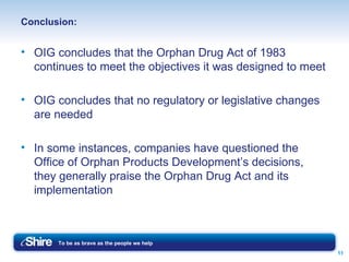 Conclusion: OIG concludes that the Orphan Drug Act of 1983 continues to meet the objectives it was designed to meet OIG concludes that no regulatory or legislative changes are needed In some instances, companies have questioned the Office of Orphan Products Development’s decisions, they generally praise the Orphan Drug Act and its implementation 