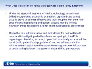 What Does This Mean To You?: Managed Care Vision Today & Beyond Under the standard methods of health technology assessment (HTA) incorporating economic evaluation, orphan drugs do not usually prove to be cost effective and thus, coupled with their high cost, means that funding and patient access may be limited; however, these restrictions are not in line with societal preferences Given the new administration and their desire for national health care, and investigating what has been transpiring in the (EU) regarding orphan drug access, I opine that eventually access will be restricted to patient “sub-populations” and we will see a shift in reimbursement away from the payer towards governmental payment or cost sharing between the government and third party payers  