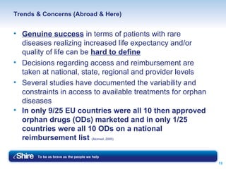 Trends & Concerns (Abroad & Here) Genuine success  in terms of patients with rare diseases realizing increased life expectancy and/or quality of life can be  hard to define Decisions regarding access and reimbursement are taken at national, state, regional and provider levels Several studies have documented the variability and constraints in access to available treatments for orphan diseases In only 9/25 EU countries were all 10 then approved orphan drugs (ODs) marketed and in only 1/25 countries were all 10 ODs on a national reimbursement list  (Alcimed, 2005) 