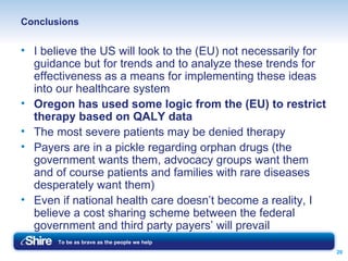 Conclusions I believe the US will look to the (EU) not necessarily for guidance but for trends and to analyze these trends for effectiveness as a means for implementing these ideas into our healthcare system Oregon has used some logic from the (EU) to restrict therapy based on QALY data The most severe patients may be denied therapy Payers are in a pickle regarding orphan drugs (the government wants them, advocacy groups want them and of course patients and families with rare diseases desperately want them) Even if national health care doesn’t become a reality, I believe a cost sharing scheme between the federal government and third party payers’ will prevail  