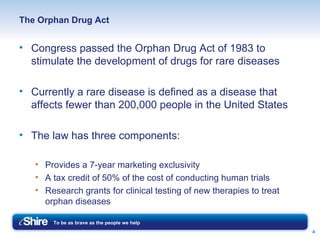 The Orphan Drug Act Congress passed the Orphan Drug Act of 1983 to stimulate the development of drugs for rare diseases Currently a rare disease is defined as a disease that affects fewer than 200,000 people in the United States The law has three components: Provides a 7-year marketing exclusivity A tax credit of 50% of the cost of conducting human trials Research grants for clinical testing of new therapies to treat orphan diseases 