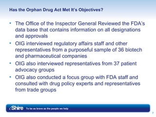 Has the Orphan Drug Act Met It’s Objectives? The Office of the Inspector General Reviewed the FDA’s data base that contains information on all designations and approvals  OIG interviewed regulatory affairs staff and other representatives from a purposeful sample of 36 biotech and pharmaceutical companies OIG also interviewed representatives from 37 patient advocacy groups OIG also conducted a focus group with FDA staff and consulted with drug policy experts and representatives from trade groups 