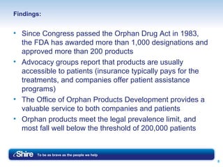Findings: Since Congress passed the Orphan Drug Act in 1983, the FDA has awarded more than 1,000 designations and approved more than 200 products Advocacy groups report that products are usually accessible to patients (insurance typically pays for the treatments, and companies offer patient assistance programs) The Office of Orphan Products Development provides a valuable service to both companies and patients Orphan products meet the legal prevalence limit, and most fall well below the threshold of 200,000 patients 