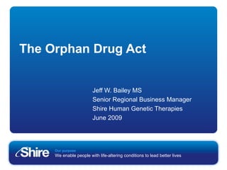 The Orphan Drug Act Jeff W. Bailey MS Senior Regional Business Manager Shire Human Genetic Therapies June 2009 