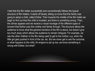 I feel that this film trailer successfully and conventionally follows the typical
structure of film trailers. It starts off slowly, letting us know that this family was
going to adopt a child, called Esther. Then towards the middle of the film trailer we
begin to find out that this child is troubled, and there is something wrong. Then,
the climax appears and we receive a visual montage of the different types of
torment that Esther puts this mother and family through. The structure allows the
audience to know what the general narrative of the film is about, but doesn’t give
too much away which allows the audience to remain intrigued. For example, we
see the other children in the film being used to get to the mother, e.g. when the
little girl gets pushed in front of the car, etc. But we never get to see the outcome,
or what happens to the child. An enigma is set up too; we know something is
wrong with Esther, but what?
 