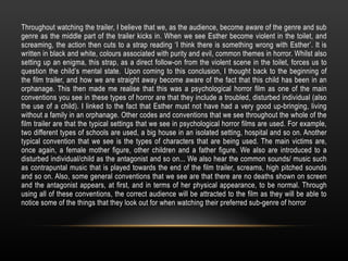 Throughout watching the trailer, I believe that we, as the audience, become aware of the genre and sub
genre as the middle part of the trailer kicks in. When we see Esther become violent in the toilet, and
screaming, the action then cuts to a strap reading ‘I think there is something wrong with Esther’. It is
written in black and white, colours associated with purity and evil, common themes in horror. Whilst also
setting up an enigma, this strap, as a direct follow-on from the violent scene in the toilet, forces us to
question the child’s mental state. Upon coming to this conclusion, I thought back to the beginning of
the film trailer, and how we are straight away become aware of the fact that this child has been in an
orphanage. This then made me realise that this was a psychological horror film as one of the main
conventions you see in these types of horror are that they include a troubled, disturbed individual (also
the use of a child). I linked to the fact that Esther must not have had a very good up-bringing, living
without a family in an orphanage. Other codes and conventions that we see throughout the whole of the
film trailer are that the typical settings that we see in psychological horror films are used. For example,
two different types of schools are used, a big house in an isolated setting, hospital and so on. Another
typical convention that we see is the types of characters that are being used. The main victims are,
once again, a female mother figure, other children and a father figure. We also are introduced to a
disturbed individual/child as the antagonist and so on... We also hear the common sounds/ music such
as contrapuntal music that is played towards the end of the film trailer, screams, high pitched sounds
and so on. Also, some general conventions that we see are that there are no deaths shown on screen
and the antagonist appears, at first, and in terms of her physical appearance, to be normal. Through
using all of these conventions, the correct audience will be attracted to the film as they will be able to
notice some of the things that they look out for when watching their preferred sub-genre of horror
 
