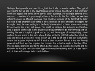 Settings/ backgrounds are used throughout this trailer to create realism. The typical
conventions that we see in any psychological horror film are also shown in this film trailer
which will appeal and attract to the correct target audience. For example, schools are a
common convention of a psychological horror film and in this film trailer; we see two
different schools in different locations. This could be because of the fact that the killer
has had a bad childhood and wants to seek revenge on other children/ teenagers, for
example. Also, the main setting is in the family’s home which is the most common setting
for any horror film of any sub genre. This could be because the audience are therefore
able to picture themselves in this situation and would therefore be more thrilling and un-
nerving. We see a hospital, a park and so on, and these types of setting simply create
realism. In one scene in the park, where Esther spots the girl that bullied her about the
way she dressed, we see her follow the girl up to the top of one of the play instruments
where she appears to push her off. A shot is then shown of Esther at the top, looking
powerful and like it was her kingdom, her domain, due to the low angle of the shot. Other
mise-en-scene elements add to the effect. Esther’s dark, old-fashioned costume and the
shape of her hat give her a witch-like appearance that immediately leads us to see her as
evil, sinister and a danger to innocent children.
 