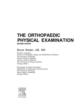THE ORTHOPAEDIC
PHYSICAL EXAMINATION
SECOND EDITION
Bruce Reider, AB, MD
Professor of Surgery
Section of Orthopaedic Surgery and Rehabilitation Medicine
The University of Chicago
Pritzker School of Medicine
Director of Sports Medicine
The University of Chicago Hospitals
Chicago, Illinois
Photographs by David Christopher
Department of Audiovisual Communications
The University of Chicago
Pritzer School of Medicine
Chicago, Illinois
 