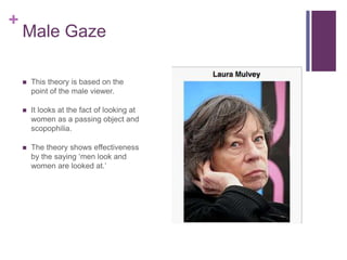 +
Male Gaze
 This theory is based on the
point of the male viewer.
 It looks at the fact of looking at
women as a passin...