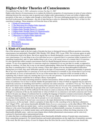 Higher-Order Theories of Consciousness
First published Tue Apr 3, 2001; substantive revision Tue Sep 11, 2007
Higher-order theories of consciousness try to explain the distinctive properties of consciousness in terms of some relation
obtaining between the conscious state in question and a higher-order representation of some sort (either a higher-order
perception of that state, or a higher-order thought or belief about it). The most challenging properties to explain are those
involved in phenomenal consciousness—the sort of state that has a subjective dimension, that has ‘feel’, or that it is like
something to undergo. These properties will form the focus of this article.
    • 1. Kinds of Consciousness
    • 2. The Motivation for a Higher-Order Approach
    • 3. Higher-Order Perception Theory
    • 4. Higher-Order Thought Theory (1): Actualist
    • 5. Higher-Order Thought Theory (2): Dispositionalist
    • 6. Self-Representational Higher-Order Theories
    • 7. Objections to a Higher-Order Approach
             o 7.1 Local objections
             o 7.2 Generic objections
    • Bibliography
    • Other Internet Resources
    • Related Entries
1. Kinds of Consciousness
One of the advances made in the last couple of decades has been to distinguish between different questions concerning
consciousness (see particularly: Rosenthal 1986; Dretske 1993; Block 1995; Lycan 1996). Not everyone agrees on quite
which distinctions need to be drawn. But all are agreed that we should distinguish creature consciousness from mental-
state consciousness. It is one thing to say of an individual person or organism that it is conscious (either in general or of
something in particular); and it is quite another thing to say of one of the mental states of a creature that it is conscious.
It is also agreed that within creature-consciousness itself we should distinguish between intransitive and transitive
variants. To say of an organism that it is conscious simpliciter (intransitive) is to say just that it is awake, as opposed to
asleep or comatose. (At least, this is true on one natural understanding. Others hear the statement as equivalent to saying
that there is something that it is like to be the creature.) There don't appear to be any deep philosophical difficulties
lurking here (or at least, they aren't difficulties specific to the topic of consciousness, as opposed to mentality in general).
But to say of an organism that it is conscious of such-and-such (transitive) is normally to say at least that it is perceiving
such-and-such, or aware of such-and-such. So we say of the mouse that it is conscious of the cat outside its hole, in
explaining why it doesn't come out; meaning that it perceives the cat's presence. To provide an account of transitive
creature-consciousness would thus be to attempt a theory of perception.
There is a choice to be made concerning transitive creature-consciousness, failure to notice which may be a potential
source of confusion. For we have to decide whether the perceptual state in virtue of which an organism may be said to be
transitively-conscious of something must itself be a conscious one (state-conscious—see below). If we say ‘Yes’ then we
shall need to know more about the mouse than merely that it perceives the cat if we are to be assured that it is conscious of
the cat—we shall need to establish that its percept of the cat is itself conscious. If we say ‘No’, on the other hand, then the
mouse's perception of the cat will be sufficient for the mouse to count as conscious of the cat; but we may have to say that
although it is conscious of the cat, the mental state in virtue of which it is so conscious is not itself a conscious one! It may
be best to by-pass any danger of confusion here by avoiding the language of transitive-creature-consciousness altogether.
Nothing of importance would be lost to us by doing this. We can say simply that organism O observes or perceives X; and
we can then assert explicitly, if we wish, that its percept is or is not conscious.
Turning now to the notion of mental-state consciousness, the major distinction here is between phenomenal
consciousness, on the one hand—which is a property of states that it is like something to be in, that have a distinctive
‘feel’ (Nagel 1974)—and various functionally-definable forms of access consciousness, on the other (Block 1995). Most
theorists believe that there are mental states—such as occurrent thoughts or judgments—that are access-conscious (in
whatever is the correct functionally-definable sense), but that are not phenomenally conscious. In contrast, there is
considerable dispute as to whether mental states can be phenomenally-conscious without also being conscious in the
functionally-definable sense—and even more dispute about whether phenomenal consciousness can be reductively
explained in functional and/or representational terms.
It is plain that there is nothing deeply problematic about functionally-definable notions of mental-state consciousness,
from a naturalistic perspective. For mental functions and mental representations are the staple fare of naturalistic accounts
of the mind. But this leaves plenty of room for dispute about the form that the correct functional account should take.
 