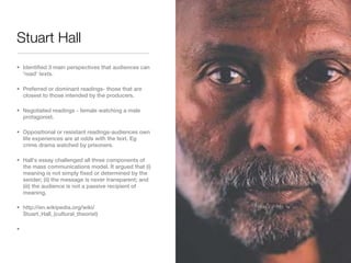 Stuart Hall
• Identified 3 main perspectives that audiences can
  'read' texts.

• Preferred or dominant readings- those that are
  closest to those intended by the producers.

• Negotiated readings - female watching a male
  protagonist.

• Oppositional or resistant readings-audiences own
  life experiences are at odds with the text. Eg
  crime drama watched by prisoners.

• Hall's essay challenged all three components of
  the mass communications model. It argued that (i)
  meaning is not simply fixed or determined by the
  sender; (ii) the message is never transparent; and
  (iii) the audience is not a passive recipient of
  meaning.

• http://en.wikipedia.org/wiki/
  Stuart_Hall_(cultural_theorist)

•
 
