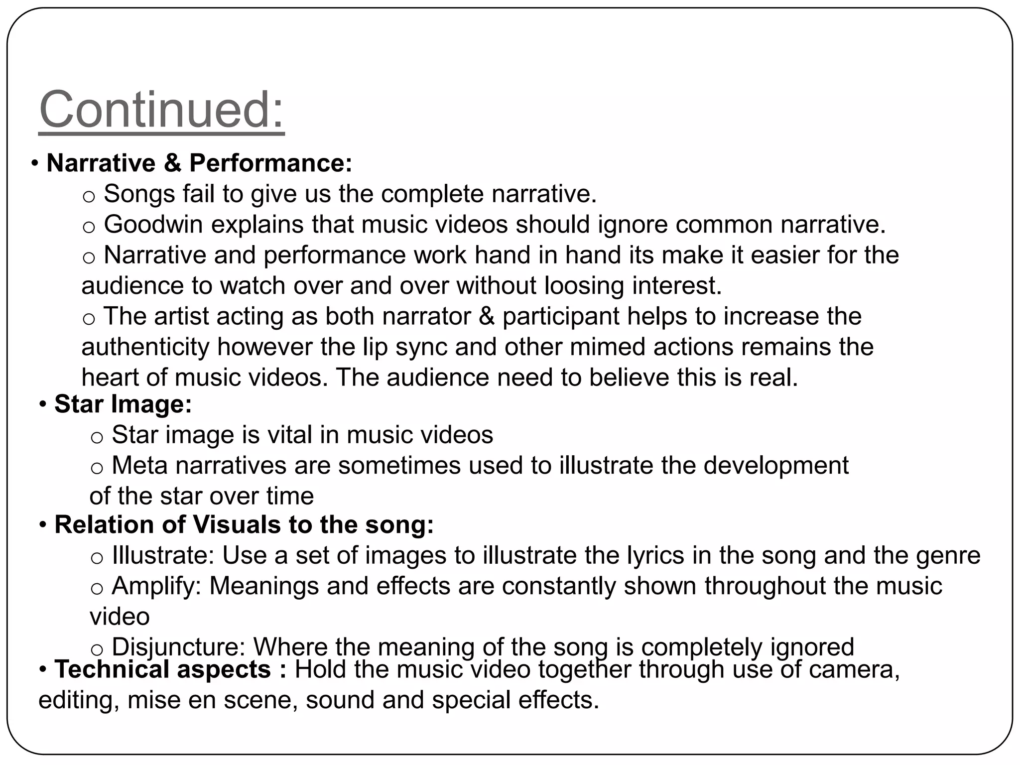 Continued:
• Relation of Visuals to the song:
o Illustrate: Use a set of images to illustrate the lyrics in the song and the genre
o Amplify: Meanings and effects are constantly shown throughout the music
video
o Disjuncture: Where the meaning of the song is completely ignored
• Narrative & Performance:
o Songs fail to give us the complete narrative.
o Goodwin explains that music videos should ignore common narrative.
o Narrative and performance work hand in hand its make it easier for the
audience to watch over and over without loosing interest.
o The artist acting as both narrator & participant helps to increase the
authenticity however the lip sync and other mimed actions remains the
heart of music videos. The audience need to believe this is real.
• Star Image:
o Star image is vital in music videos
o Meta narratives are sometimes used to illustrate the development
of the star over time
• Technical aspects : Hold the music video together through use of camera,
editing, mise en scene, sound and special effects.
 