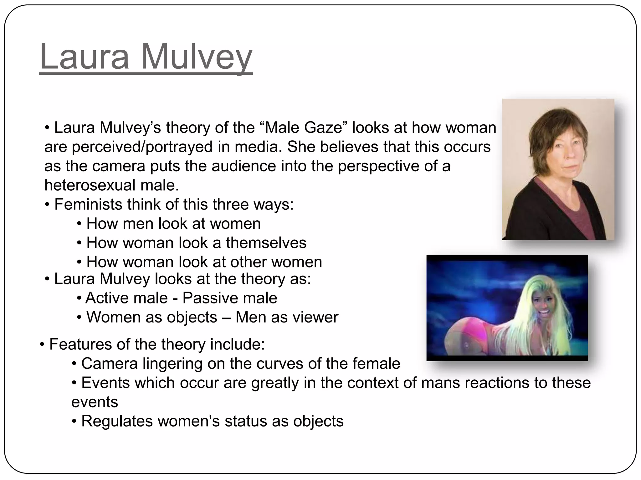 Laura Mulvey
• Laura Mulvey’s theory of the “Male Gaze” looks at how woman
are perceived/portrayed in media. She believes that this occurs
as the camera puts the audience into the perspective of a
heterosexual male.
• Feminists think of this three ways:
• How men look at women
• How woman look a themselves
• How woman look at other women
• Laura Mulvey looks at the theory as:
• Active male - Passive male
• Women as objects – Men as viewer
• Features of the theory include:
• Camera lingering on the curves of the female
• Events which occur are greatly in the context of mans reactions to these
events
• Regulates women's status as objects
 