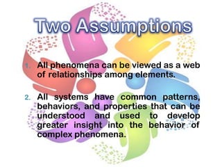 1.

All phenomena can be viewed as a web
of relationships among elements.

2.

All systems have common patterns,
behaviors, and properties that can be
understood and used to develop
greater insight into the behavior of
complex phenomena.

 