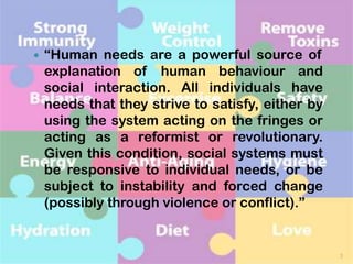 

“Human needs are a powerful source of
explanation of human behaviour and
social interaction. All individuals have
needs that they strive to satisfy, either by
using the system acting on the fringes or
acting as a reformist or revolutionary.
Given this condition, social systems must
be responsive to individual needs, or be
subject to instability and forced change
(possibly through violence or conflict).”

3

 
