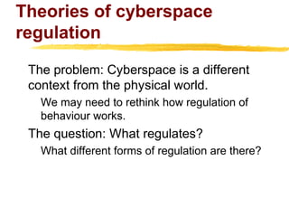 Theories of cyberspace
regulation
The problem: Cyberspace is a different
context from the physical world.
We may need to rethink how regulation of
behaviour works.
The question: What regulates?
What different forms of regulation are there?
 