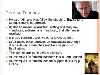 TZVETAN TODOROV 
 He said “All narratives follow the structure: Equilibrium, 
Disequilibrium, Equilibrium.” 
 By this he means, characters, setting and story are 
introduced, a dilemma is introduced, that dilemma is 
resolved. 
 It is also said there are two other levels as well. 
 Equilibrium, Disequilibrium, Characters acknowledge 
disequilibrium, Characters resolve disequilibrium, 
Equilibrium. 
 This can be applied to almost any story. 
 An example of a film that supports this is I Am Legend. 
 An example of a film that doesn’t support this is Pulp 
Fiction. 
 