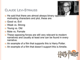 CLAUDE LEVI-STRAUSS 
 He said that there are almost always binary opposites 
motivating characters and plot, these are: 
 Good vs. Evil 
 Weak vs. Strong 
 Young vs. Old 
 Male vs. Female 
 These opposing forces are still very relevant to modern 
narratives and usually at least one can be found in every 
narrative. 
 An example of a film that supports this is Harry Potter. 
 An example of a film that doesn’t support this is Amelie. 
