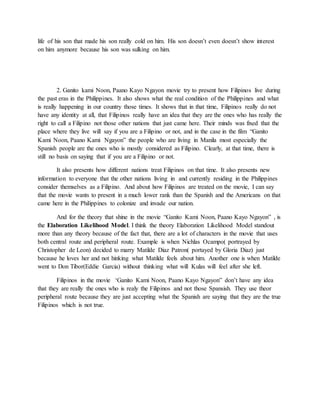 life of his son that made his son really cold on him. His son doesn’t even doesn’t show interest 
on him anymore because his son was sulking on him. 
2. Ganito kami Noon, Paano Kayo Ngayon movie try to present how Filipinos live during 
the past eras in the Philippines. It also shows what the real condition of the Philippines and what 
is really happening in our country those times. It shows that in that time, Filipinos really do not 
have any identity at all, that Filipinos really have an idea that they are the ones who has really the 
right to call a Filipino not those other nations that just came here. Their minds was fixed that the 
place where they live will say if you are a Filipino or not, and in the case in the film “Ganito 
Kami Noon, Paano Kami Ngayon” the people who are living in Manila most especially the 
Spanish people are the ones who is mostly considered as Filipino. Clearly, at that time, there is 
still no basis on saying that if you are a Filipino or not. 
It also presents how different nations treat Filipinos on that time. It also presents new 
information to everyone that the other nations living in and currently residing in the Philippines 
consider themselves as a Filipino. And about how Filipinos are treated on the movie, I can say 
that the movie wants to present in a much lower rank than the Spanish and the Americans on that 
came here in the Philippines to colonize and invade our nation. 
And for the theory that shine in the movie “Ganito Kami Noon, Paano Kayo Ngayon” , is 
the Elaboration Likelihood Model. I think the theory Elaboration Likelihood Model standout 
more than any theory because of the fact that, there are a lot of characters in the movie that uses 
both central route and peripheral route. Example is when Nichlas Ocampo( portrayed by 
Christopher de Leon) decided to marry Matilde Diaz Patron( portayed by Gloria Diaz) just 
because he loves her and not hinking what Matilde feels about him. Another one is when Matilde 
went to Don Tibor(Eddie Garcia) without thinking what will Kulas will feel after she left. 
Filipinos in the movie ‘Ganito Kami Noon, Paano Kayo Ngayon” don’t have any idea 
that they are really the ones who is realy the Filipinos and not those Spansish. They use theor 
peripheral route because they are just accepting what the Spanish are saying that they are the true 
Filipinos which is not true. 
