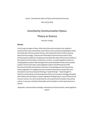 Jounal: International Letters of Social and Humanistic Sciences
Edisi 10 (2)/ 2014
Uncertainty Communication Status:
Theory or Science
Kentos R. Artoko
Abstract
In thisstudy,we argue infavor of the thesisthatcommunicationasan academic
disciplineface manyuncertainties.One of these isthe uncertaintyregardingthe status.
Some talkabout Communicationtheory,othersaboutthe CommunicationScience,
aboutCommunicology,"Sciencesde l'Informationetde laCommunication"(SIC),
Communicationstudiesetc.Nuclearquestionaboutthe statusof the communicationis:
the studyof communicationisatheoryor a science,isa weakcogitative systemora
strongcogitative system?We distinguishfive causesthatdeterminedcommunication
studyto remainto thisdaya weakcogitative system:the effervescence of the
theoretical-scientificandpractical researchesinaknowledge areafull of promises;
heavycoagulationof a cogitational communicationcommunity;refusal of the rule;
articulationof communicational thinkingas“weakthinking”- “weakthought”G.
Vattimo);andthe delayinthe developmentof the communicationontology.Discipline
that studiescommunicationisaweak-cogitative thinkingsystem,asumof theoriesbut
not yeta science.Asa setof weaktheories,the studyof communicationisbecoming
science.Inanycase, discipline thatstudiescommunicationisonthe wayto become a
science.
Keywords: communication ontology; uncertainty of communication; weak cogitative
system.
 