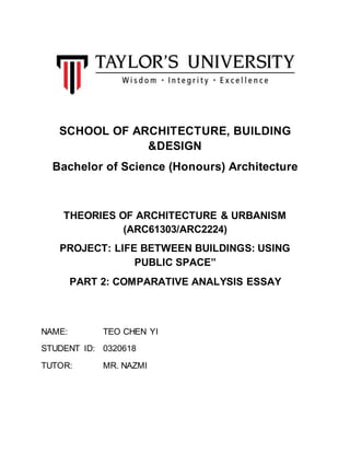 SCHOOL OF ARCHITECTURE, BUILDING
&DESIGN
Bachelor of Science (Honours) Architecture
THEORIES OF ARCHITECTURE & URBANISM
(ARC61303/ARC2224)
PROJECT: LIFE BETWEEN BUILDINGS: USING
PUBLIC SPACE”
PART 2: COMPARATIVE ANALYSIS ESSAY
NAME: TEO CHEN YI
STUDENT ID: 0320618
TUTOR: MR. NAZMI
 
