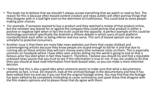 • This leads me to believe that we shouldn’t always accept everything that we watch or read as fact. The
reason for this is because often biased content creators and news outlets will often portray things that
they disagree with in a bad light even to the detriment of truthfulness. This could lead to some people
making poor choices.
• For example, if someone wanted to buy a product and they watched a review of that product online,
but the reviewer was biased for or against the company they could portray that product in either a
positive or negative light when in fact the truth could be the opposite. A perfect example of this could be
technology journalism specifically the Android vs iPhone debate in which users of each platform
constantly bash each other as being inferior and vice versa. This sort of biased opinion can be very
unhelpful to potential consumers.
• Another issue is that there are many fake news websites out there that create clickbait and
scaremongering articles because they know people are stupid enough to fall for it and that due to
running ads on these articles they will earn money every time someone clicks on them. This is especially
common on Facebook where I have often seen articles telling me the world is going to end or that a
famous actor has died when in fact they haven’t. Therefore, I believe you should try and find a reputable
unbiased news source that you trust to see if this information is true or not. If you are unable to do that
then you should at least read information from both biased sides, so you can make a more informed
decision.
• I believe that this is also a good idea when someone wants to make sure that what a documentary
presents as fact, is true. Do research, look at the archival footage in the documentary and how it has
been edited then try and see if you can find the original footage online. You may find that the footage
has been edited to be completely misleading to cause controversy and upset those that disagree with
the film makers opinions and to please those that do agree with them.
 