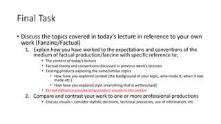 Final Task
• Discuss the topics covered in today’s lecture in reference to your own
work (Fanzine/Factual)
1. Explain how you have worked to the expectations and conventions of the
medium of factual production/fanzine with specific reference to;
• The content of today’s lecture
• Factual theory and conventions discussed in previous week’s lectures
• Existing products exploring the same/similar topics
• How have you explored context (the background of your topic, who made it, when it was
made etc.)
• How have you explored style (everything that is written/said)
• Do not reference your/existing product visuals in this section
2. Compare and contrast your work to one or more professional productions
• Discuss visuals – consider stylistic decisions, technical processes, use of information, etc.
 