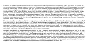 • In terms of my own factual production I find that I have worked to some of the expectations and conventions of factual productions. For example the
representations lecture talks about how some things in the Media are constructed and that not everything is 100% truthful and accurate. Even though I
wanted my video to be as accurate as possible as its main purpose was to inform I found myself constructing certain elements of it in order to create
drama. This was during the opening sequence of my film which I wanted to show Apollo 11 on the launch pad counting down to lift off. However the
archival footage of the lift off was actually of Apollo 8 that I had muted and added the Apollo 11 launch commentary on. My reason for doing this was
primarily due to the fact that the footage of Apollo 8 was better in my opinion than footage I could find of Apollo 11. Also it was very unlikely that
anyone would be able to tell the difference. I also added stock sound effects of a rocket blasting off in order to increase the atmosphere of the video. I
then also managed to create false drama by adding in stock footage of NASA mission controllers working at there desks which due to the way it was cut
in with the music made it seem like they were working the launch when in fact they were not and the footage was taken out of context. This could be
considered taking “Creative Liberties”.
• I have also used other conventions such as the use of graphics and captions to show statistics and information throughout my video. I used it specifically
when I said important names for certain objects in my video as having what I was saying appearing in text beside me was a good way of emphasising its
importance. I also heavily relied on infographics and animation in what I would consider the middle segment of my video when I was showing statistics
about NASA. The reason I did this is because some people tend to process numerical information slower then they do textual information. Therefore
since I was showing numerical statistics having the numbers appear on screen appear at the same time as me reading them out seamed like a good idea
as it not only emphasised what I am talking about but makes it clearer to understand.
• I believed I have explored the relevant background context of my topic. I was aware before I started that this would be an important thing for me to do
as without providing exposition to the viewer they might not understand what I am talking about and why. I started by telling the viewer how long it has
been since humans set foot on the moon then a explained what NASA has been doing since then (space shuttle) as well as the problems they face.
Doing this then gave me a good opener to introduce and talk about NASA’s future plans for space travel which is the main topic of my video. Providing
the viewer with this background information allowed me to further explain and justify why NASA has these plans. I also believe that providing context is
important for the expository style of documentary that I have chosen to go with as that style relies on conventions like illustrative visuals, graphics and
“voice of god” narration soundtrack which was partly done in my production. Without context these elements would not make sense to the viewer as
they would have no idea why they were being told this information as it would just appear to be useless facts.
 