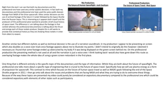 My Production:
The future of Human Spaceflight –Josh Eastham
Professional Production:
The future of Space Travel –Real Space
Compared to:
Right from the start I can see that both my documentary and this
professional one have used very similar stylistic decisions. In fact both my
documentary and the professional one have used the same public domain
footage from NASA of the Orion spacecraft. Other similar decisions are the
use of archival footage of the Saturn V rocket followed by the Space Shuttle
then the Russian Soyuz. This is interesting as it appears both myself and the
producers of this professional piece wanted to provide a brief visual history
of space travel. The difference is I am talking about the footage in that
context whereas the professional documentary is talking about the thrust
and energy each of those rockets produce. Despite this is still works to
provide that contextual history as they are showing these rockets in order
from oldest to newest.
https://www.youtube.com/watch?v=UPLuK-N4aQE https://www.youtube.com/watch?v=srNOU7VcKD8
Another similar but different stylistic as well as technical decision is the use of a narration soundtrack. In my production I appear to be presenting on screen
which also doubles as a voice over track once footage appears above me to illustrate my points. I didn’t intend to originally do this however I deemed it
necessary as I found that some footage ended up obstructed by my body if it was being displayed on the green screen behind me. On the professional
production the presenting method is not used at all and the narration is just a voice over. I think looking back I would also have gone down this route as
overlaying footage makes the whole idea of using a green screen redundant in the first place.
One thing that is different entirely is the specific topic of the documentary and the type of information. Whilst they are both about the future of spaceflight. The
professional one talks more about a specific type of engineering that is crucial to the future of space travel. Specifically how we will use plasma energy as a form
of propulsion for spacecraft. This contrast to mine which focuses on the future of human space travel as well as NASA’s goals following the end of the Space
Shuttle program in 2011. I then go onto talk about the issues and problems that are facing NASA and what they are trying to do to overcome these things.
Because of the way these topics are presented my video could purely be considered an expository documentary compared to the professional one which could be
considered expository with elements of other styles such as participatory.
 