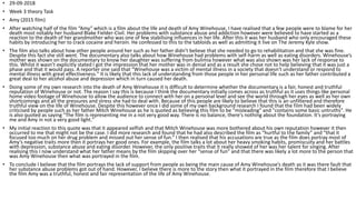 • 29-09-2018
• Week 3 theory Task
• Amy (2015 film)
• After watching half of the film “Amy” which is a film about the life and death of Amy Winehouse, I have realised that a few people were to blame for her
death most notably her husband Blake Fielder-Civil. Her problems with substance abuse and addiction however were believed to have started as a
reaction to the death of her grandmother who was one of few stabilising influences in her life. After this it was her husband who only encouraged these
habits by introducing her to crack cocaine and heroin. He confessed to this to the tabloids as well as admitting it live on The Jeremy Kyle show.
• The film also talks about how other people around her such as her father didn’t believe that she needed to go to rehabilitation and that she was fine.
Despite this fact she still went. The documentary also talks about how Winehouse had problems with self-harm as well as eating disorders. Winehouse’s
mother was shown on the documentary to know her daughter was suffering from bulimia however what was also shown was her lack of response to
this. Whilst it wasn’t explicitly stated I got the impression that her mother was in denial and as a result she chose not to help believing that it was just a
phase and that it would pass. A reporter one said that “Winehouse was a victim of mental illness in a society that doesn't understand or respond to
mental illness with great effectiveness." It is likely that this lack of understanding from those people in her personal life such as her father contributed a
great deal to her alcohol abuse and depression which in turn caused her death.
• Doing some of my own research into the death of Amy Winehouse it is difficult to determine whether the documentary is a fair, honest and truthful
reputation of Winehouse or not. The reason I say this is because I think the documentary initially comes across as truthful as it uses things like personal
home video footage of Winehouse to allow the audience to connect with her on a personal level and see the world through her eyes as well as her own
shortcomings and all the pressures and stress she had to deal with. Because of this people are likely to believe that this is an unfiltered and therefore
truthful view on the life of Winehouse. Despite this however once I did some of my own background research I found that the film had been widely
criticised by people such as her father Mitch Winehouse as he is quoted as believing this film to be "misleading" and "contains some basic untruths". He
is also quoted as saying "The film is representing me in a not very good way. There is no balance, there's nothing about the foundation. It's portraying
me and Amy in not a very good light."
• My initial reaction to this quote was that it appeared selfish and that Mitch Winehouse was more bothered about his own reputation however it then
occurred to me that might not be the case. I did more research and found that he had also described the film as “hurtful to the family” and “that it
focused too much on her drug problem and missed out her sense of fun.” I then realised that his accusations are true as the film does portray most of
Amy’s negative traits more then it portrays her good ones. For example, the film talks a lot about her heavy smoking habits, promiscuity and her battles
with depression, substance abuse and eating disorder. However, the only positive traits that it really showed of her was her talent for singing. After
realising this I now understand what her father means by the film skipping over her “sense of fun” and that there was likely a lot more to the person that
was Amy Winehouse then what was portrayed in the film.
• To conclude I believe that the film portrays the lack of support from people as being the main cause of Amy Winehouse’s death as it was there fault that
her substance abuse problems got out of hand. However, I believe there is more to the story then what it portrayed in the film therefore that I believe
the film Amy was a truthful, honest and fair representation of the life of Amy Winehouse.
 