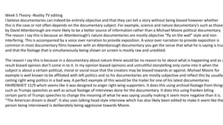 Week 5 Theory -Reality TV editing
I believe documentaries can indeed be entirely objective and that they can tell a story without being biased however whether
this is the case or not often depends on the documentary subject. For example, science and nature documentary’s such as those
by David Attenborough are more likely to be a better source of information rather than a Michael Moore political documentary.
The reason I say this is because an Attenborough’s nature documentaries are mostly objective “fly on the wall” style and non-
interfering. This is accompanied by a voice over narration to provide exposition. A voice over narration to provide exposition is
common in most documentary films however with an Attenborough documentary you get the sense that what he is saying is true
and that the footage that is simultaneously being shown on screen is mostly raw and unedited.
The reason I say this is because in a documentary about nature there would be no reason to lie about what is happening and as a
result biased opinion don’t come in to it. In my opinion biased opinions and untruthful storytelling only come into it when the
subject is about a certain political, moral or social issue that the creators may be biased towards or against. Michael Moore for
example is well known to be affiliated with left politics and so his documentaries are mostly subjective and reflect this by usually
casting right wing politics in a bad way. A perfect example of this would be the trailer for one of his latest documentaries
FAHRENHEIT 11/9 which seems like it was designed to anger right wing supporters. It does this using archival footage from things
such as Trumps speeches as well as actual footage of interviews done for the documentary. It does this using franken biting
certain parts of Trumps speeches to change the meaning of what he was saying usually making it seem more negative than it is.
“The American dream is dead”. It also uses talking head style interview which has also likely been edited to make it seem like the
person being interviewed is deliberately being aggressive towards Moore.
 