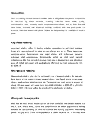 Competition
With India being an attractive retail market, there is a high level competition. competition
is described by many variables, including collection, items, value, quality,
administration, area, notoriety, credit, accommodation offered, and so forth. Forceful
web based business and advanced retailing combined with new participants, for
example, business houses and global players are heightening the challenge at a quick
pace.
Organized retailing
organized retailing refers to trading activities undertaken by authorized retailers,
those who have registered for sales tax, pay charge, and so on. These incorporate
corporate-upheld hypermarkets and retail chains, and furthermore exclusive
extensive retail organizations. Consequently, sorted out retail which currently
establishes a little four percent of absolute retail area is developing at an a lot quicker
pace of 45-half per annum and quadruples its offer in all out retail exchange to 16%
by 2011-12.
Unorganized retailing
Unorganized retailing refers to the traditional forms of low-cost retailing, for example,
local kirana shops, owner-operated general stores, paan/beedi shops, convenience
stores, hand cart and street vendors, etc. The unorganized retail sector is growing at
about 10% per annum with sales rising from US$ 309 billion in 2006-07 to US$ 496
billion in 2011-12 Drivers fuelling the growth of the retail sector are below:
Changes in demographics
India has the most lowest middle age of 24 when contrasted with created nations like
U.S.A., U.K. what's more, Japan. The competition of the Indian population is moving
towards the age gathering of 20-49 for example the working population with buying
power. Roughly 60% of the Indian population is below 30 years old. In this way, India
 