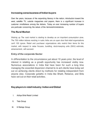 Increasing consciousness of Indian buyers
Over the years, because of the expanding literacy in the nation, introduction toward the
west, satellite TV, outside magazines and papers, there is a significant increase in
customer mindfulness among the Indians. Today an ever increasing number of buyers
are particular concerning the nature of the items/administrations.
The Rural Market:
Waking up The rural market is starting to develop as an important consumption zone.
The 700 million Indians residing in rustic India are an open door that retail organizations
can't 100 ignore. Retail and purchaser organizations who restrict their items for this
market, with respect to value focuses, bundling, stock-keeping units (SKU) estimate,
advancement, will succeed.
Entry of the corporate Sector
In differentiation to the circumstance just about 10 years prior, the level of
interest in retailing as a growth opportunity has increased visibly now.
Numerous associations in India that have been for such a long time
managing the essential dispersion channel to re ach clients have today set
out on achieving clients direct by methods for retailing independent from
anyone else. Corporate goliaths in India like Bharti, Reliance, and Birla
have set out on their retail activities.
Key players in retail industry: Indian and Global
I. Aditya Birla Retail Limited
II. Tata Group
III. K Raheja Group
 