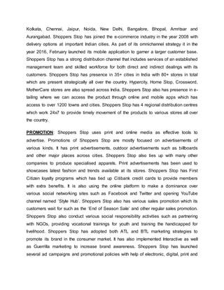 Kolkata, Chennai, Jaipur, Noida, New Delhi, Bangalore, Bhopal, Amritsar and
Aurangabad. Shoppers Stop has joined the e-commerce industry in the year 2008 with
delivery options at important Indian cities. As part of its omnichannel strategy it in the
year 2016, February launched its mobile application to garner a larger customer base.
Shoppers Stop has a strong distribution channel that includes services of an established
management team and skilled workforce for both direct and indirect dealings with its
customers. Shoppers Stop has presence in 35+ cities in India with 80+ stores in total
which are present strategically all over the country. Hypercity, Home Stop, Crossword,
MotherCare stores are also spread across India. Shoppers Stop also has presence in e-
tailing where we can access the product through online and mobile apps which has
access to over 1200 towns and cities. Shoppers Stop has 4 regional distribution centres
which work 24x7 to provide timely movement of the products to various stores all over
the country.
PROMOTION: Shoppers Stop uses print and online media as effective tools to
advertise. Promotions of Shoppers Stop are mostly focused on advertisements of
various kinds. It has print advertisements, outdoor advertisements such as billboards
and other major places across cities. Shoppers Stop also ties up with many other
companies to produce specialised apparels. Print advertisements has been used to
showcases latest fashion and trends available at its stores. Shoppers Stop has First
Citizen loyalty programs which has tied up Citibank credit cards to provide members
with extra benefits. It is also using the online platform to make a dominance over
various social networking sites such as Facebook and Twitter and opening YouTube
channel named ‘Style Hub’. Shoppers Stop also has various sales promotion which its
customers wait for such as the ‘End of Season Sale’ and other regular sales promotion.
Shoppers Stop also conduct various social responsibility activities such as partnering
with NGOs, providing vocational trainings for youth and training the handicapped for
livelihood. Shoppers Stop has adopted both ATL and BTL marketing strategies to
promote its brand in the consumer market. It has also implemented Interactive as well
as Guerrilla marketing to increase brand awareness. Shoppers Stop has launched
several ad campaigns and promotional policies with help of electronic, digital, print and
 