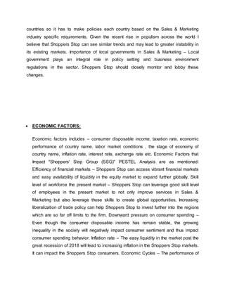 countries so it has to make policies each country based on the Sales & Marketing
industry specific requirements. Given the recent rise in populism across the world I
believe that Shoppers Stop can see similar trends and may lead to greater instability in
its existing markets. Importance of local governments in Sales & Marketing – Local
government plays an integral role in policy setting and business environment
regulations in the sector. Shoppers Stop should closely monitor and lobby these
changes.
 ECONOMIC FACTORS:
Economic factors includes – consumer disposable income, taxation rate, economic
performance of country name, labor market conditions , the stage of economy of
country name, inflation rate, interest rate, exchange rate etc. Economic Factors that
Impact "Shoppers' Stop Group (SSG)" PESTEL Analysis are as mentioned:
Efficiency of financial markets – Shoppers Stop can access vibrant financial markets
and easy availability of liquidity in the equity market to expand further globally. Skill
level of workforce the present market – Shoppers Stop can leverage good skill level
of employees in the present market to not only improve services in Sales &
Marketing but also leverage those skills to create global opportunities. Increasing
liberalization of trade policy can help Shoppers Stop to invest further into the regions
which are so far off limits to the firm. Downward pressure on consumer spending –
Even though the consumer disposable income has remain stable, the growing
inequality in the society will negatively impact consumer sentiment and thus impact
consumer spending behavior. Inflation rate – The easy liquidity in the market post the
great recession of 2018 will lead to increasing inflation in the Shoppers Stop markets.
It can impact the Shoppers Stop consumers. Economic Cycles – The performance of
 