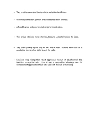  They provide guaranteed best products and at the best Prices.
 Wide range of fashion garment and accessories under one roof.
 Affordable price and good product range for middle class.
 They should introduce more schemes ,discounts ,sales to increase the sales.
 They offers parking space only for the “First Citizen” holders which acts as a
constraints for many first visitor to visit the malls.
 Shoppers Stop Competitors Used aggressive medium of advertisement like
television commercial ads , thus to gain a competitive advantage over the
competitors shoppers stop should also use such medium of marketing.
 
