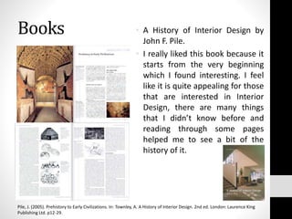Books • A History of Interior Design by
John F. Pile.
• I really liked this book because it
starts from the very beginning
which I found interesting. I feel
like it is quite appealing for those
that are interested in Interior
Design, there are many things
that I didn’t know before and
reading through some pages
helped me to see a bit of the
history of it.
Pile, J. (2005). Prehistory to Early Civilizations. In: Townley, A. A History of Interior Design. 2nd ed. London: Laurence King
Publishing Ltd. p12-29.
 