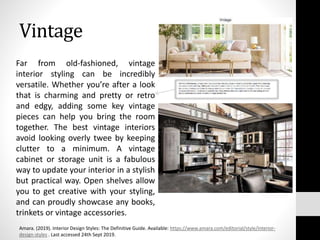 Vintage
Far from old-fashioned, vintage
interior styling can be incredibly
versatile. Whether you’re after a look
that is charming and pretty or retro
and edgy, adding some key vintage
pieces can help you bring the room
together. The best vintage interiors
avoid looking overly twee by keeping
clutter to a minimum. A vintage
cabinet or storage unit is a fabulous
way to update your interior in a stylish
but practical way. Open shelves allow
you to get creative with your styling,
and can proudly showcase any books,
trinkets or vintage accessories.
Amara. (2019). Interior Design Styles: The Definitive Guide. Available: https://www.amara.com/editorial/style/interior-
design-styles . Last accessed 24th Sept 2019.
 