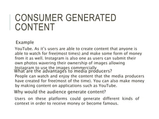 CONSUMER GENERATED
CONTENT
Example
What are the advantages to media producers?
Why would the audience generate content?
People can watch and enjoy the content that the media producers
have created for free(most of the time). You can also make money
by making content on applications such as YouTube.
YouTube. As it’s users are able to create content that anyone is
able to watch for free(most times) and make some form of money
from it as well. Instagram is also one as users can submit their
own photos wavering their ownership of images allowing
Instagram to use the images commercially
Users on these platforms could generate different kinds of
context in order to receive money or become famous.
 