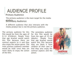 AUDIENCE PROFILE
Primary Audience
Secondary Audience
The primary audience is the main target for the media
product.
A different audience that also interacts with the
media product but is not the primary audience.
The primary audience for this
film would be from the ages of
0-14 (Children). People from
that age bracket would watch
this film because there are
comical aspects to it and they
also enjoy the action genre. The
main primary audience member
would be male since they are
more likely to enjoy the action
of the film.
The secondary audience
for this film would be
from the ages of 25-44
(Adults). People from
that age bracket would
watch this film because
they are likely ti have
children of their own or
that they also enjoy the
comical aspects and the
action.
 